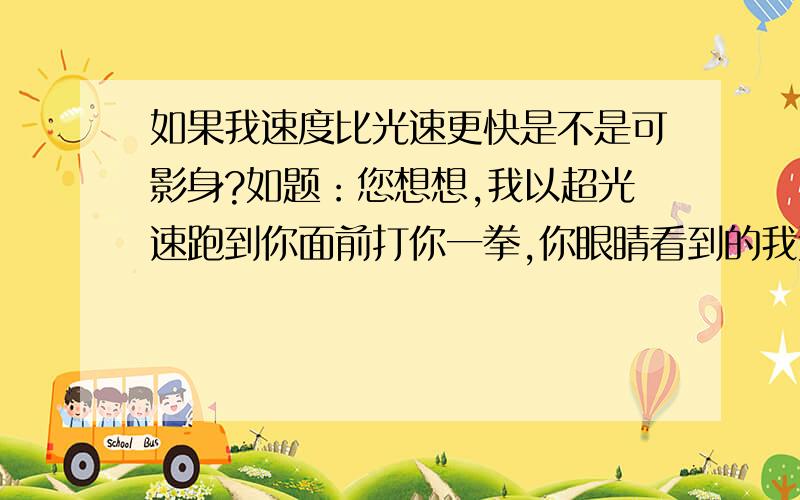 如果我速度比光速更快是不是可影身?如题：您想想,我以超光速跑到你面前打你一拳,你眼睛看到的我还没有接近你.再想想若我以超过光速无数倍的速度从这跑到美国,他们眼中也看不到我唉,