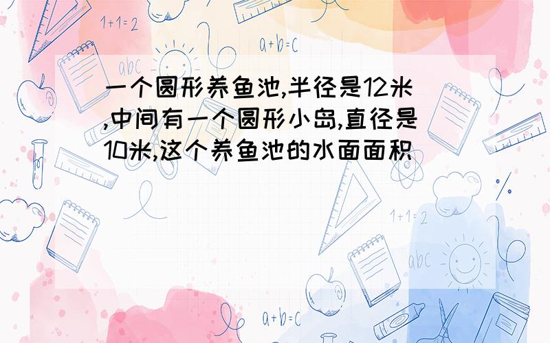 一个圆形养鱼池,半径是12米,中间有一个圆形小岛,直径是10米,这个养鱼池的水面面积