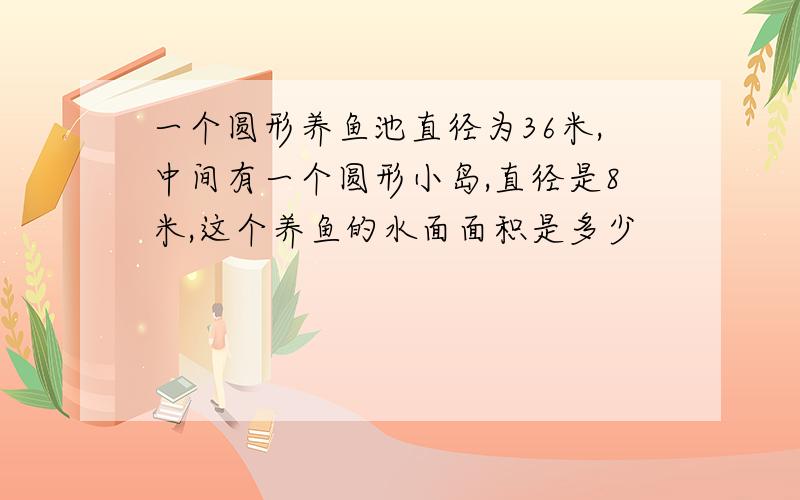 一个圆形养鱼池直径为36米,中间有一个圆形小岛,直径是8米,这个养鱼的水面面积是多少