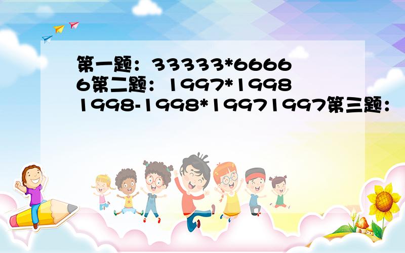 第一题：33333*66666第二题：1997*19981998-1998*19971997第三题：1*2分之1 + 2*3分之1 + 3*4分之1…+99*100分之1第四题：（4分之7 - 8分之7 - 12分之7）*（-[负号]7分之8）第五题：（-3）的平方*[(-3分之2)+(-9分