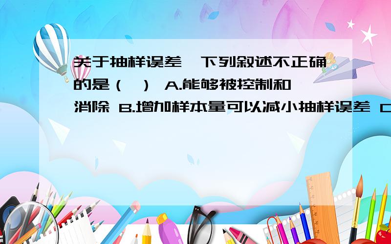 关于抽样误差,下列叙述不正确的是（ ） A.能够被控制和消除 B.增加样本量可以减小抽样误差 C.改进抽样