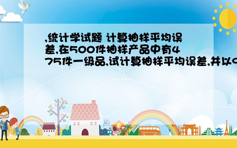 ,统计学试题 计算抽样平均误差,在500件抽样产品中有475件一级品,试计算抽样平均误差,并以90%的置信度（z=1.64）估计全部产品中的一级品率的范围.统计学试题 计算抽样平均误差,