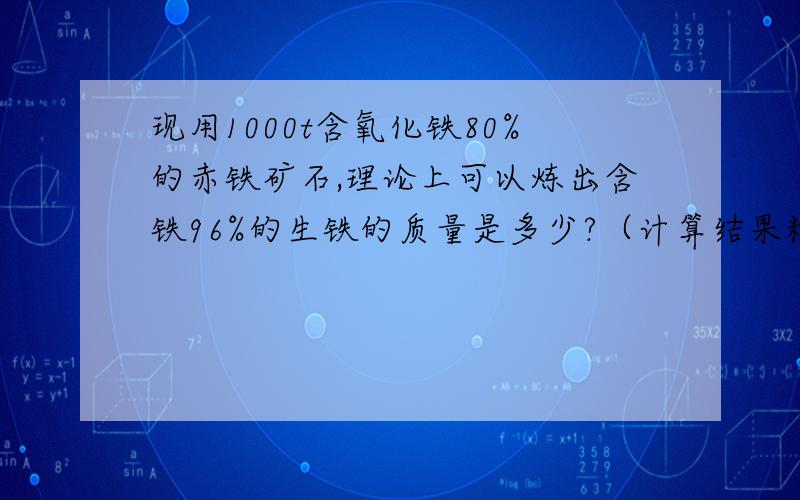 现用1000t含氧化铁80%的赤铁矿石,理论上可以炼出含铁96%的生铁的质量是多少?（计算结果精确到0.1）理论上可以炼出含铁96%的生铁的质量是多少?算出来铁的质量为560吨 那生铁的质量应该是560