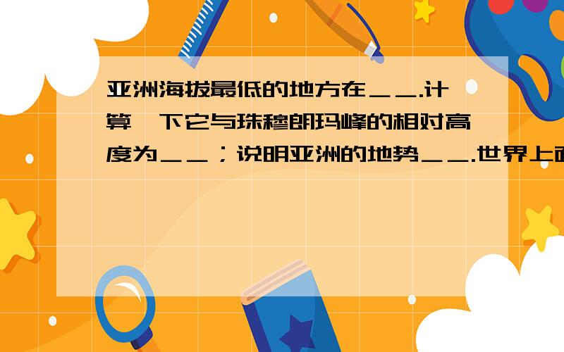 亚洲海拔最低的地方在＿＿.计算一下它与珠穆朗玛峰的相对高度为＿＿；说明亚洲的地势＿＿.世界上面积最大的大陆是＿＿,号称“地球之巅‘’的山峰是＿＿.世界海拔最低的洲是＿＿,世