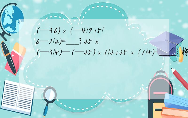 （—36）×（—4/9+5/6—7/2）=___?25×（—3/4）—（—25）×1/2+25×（1/4）=____?梯等式最好!实在怕麻烦就连等好了.但是梯等式最好.连等也可以.