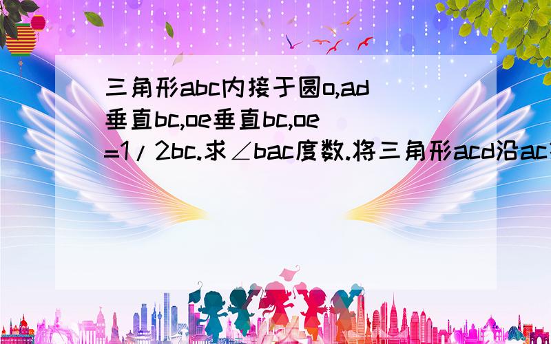 三角形abc内接于圆o,ad垂直bc,oe垂直bc,oe=1/2bc.求∠bac度数.将三角形acd沿ac折叠为三角形acf将三角形abd沿ab折叠为三角形abg,延长fc和gb,设其相交于H,求证四边形afhg为正方形若bd=6 cd=4 求ad