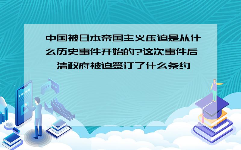 中国被日本帝国主义压迫是从什么历史事件开始的?这次事件后,清政府被迫签订了什么条约