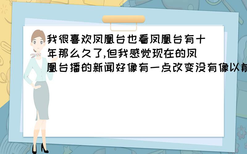 我很喜欢凤凰台也看凤凰台有十年那么久了,但我感觉现在的凤凰台播的新闻好像有一点改变没有像以前播的新闻那么的客观是不是现在的凤凰台和大陆亲近点了就有所改变呢?