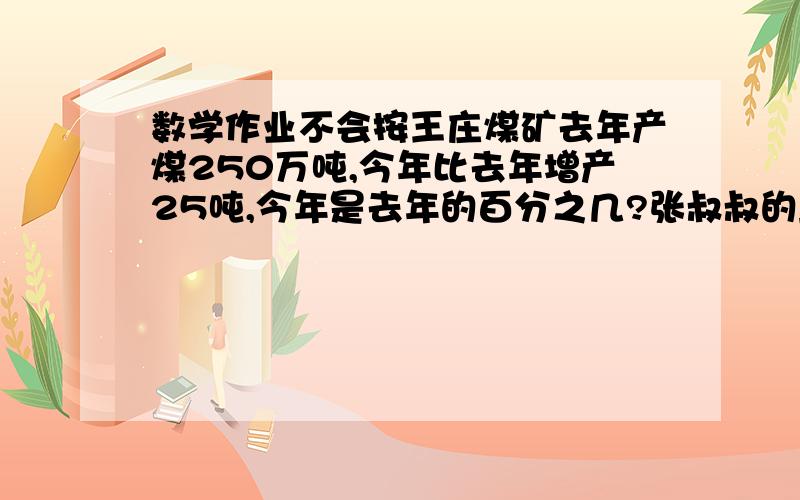 数学作业不会按王庄煤矿去年产煤250万吨,今年比去年增产25吨,今年是去年的百分之几?张叔叔的鱼塘要养鱼,计划金鱼  鲤鱼和草鱼按尾数3:2:5放养,他买了三中鱼苗5760尾,张叔叔这三只鱼苗购买