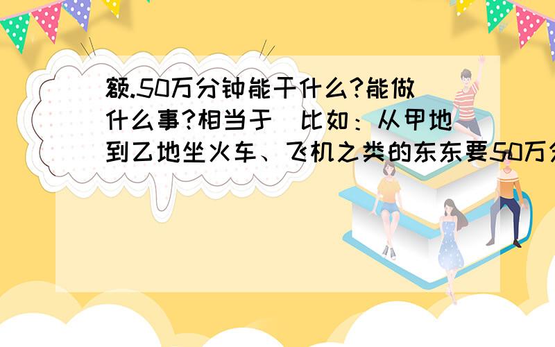 额.50万分钟能干什么?能做什么事?相当于（比如：从甲地到乙地坐火车、飞机之类的东东要50万分钟.