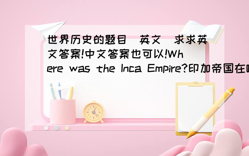 世界历史的题目（英文）求求英文答案!中文答案也可以!Where was the Inca Empire?印加帝国在哪?Why was the Inca Empire in a difficult place to live?为什么印加帝国是一个很难居住的地方?Give an exanple to show th