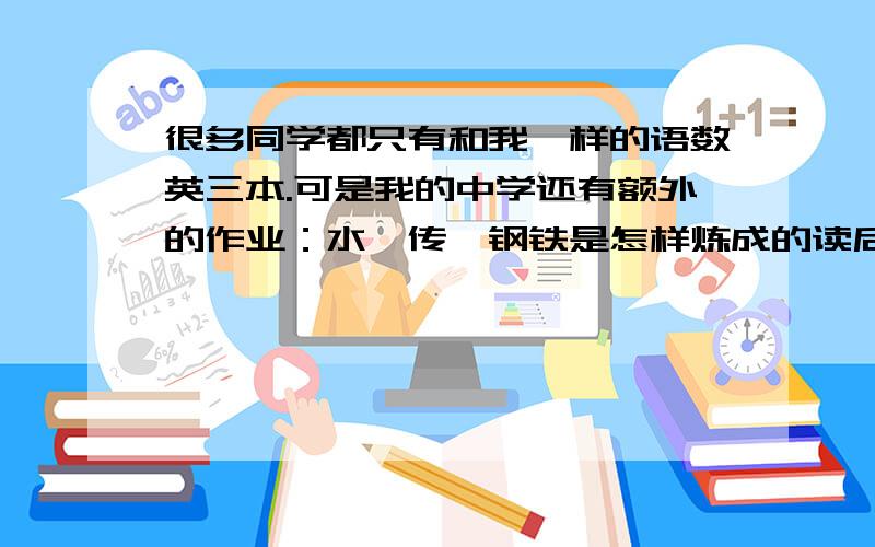 很多同学都只有和我一样的语数英三本.可是我的中学还有额外的作业：水浒传、钢铁是怎样炼成的读后感各600字；水浒传、钢铁是怎样炼成的摘抄,各2000字（没打错）和自制小报.我可以只做