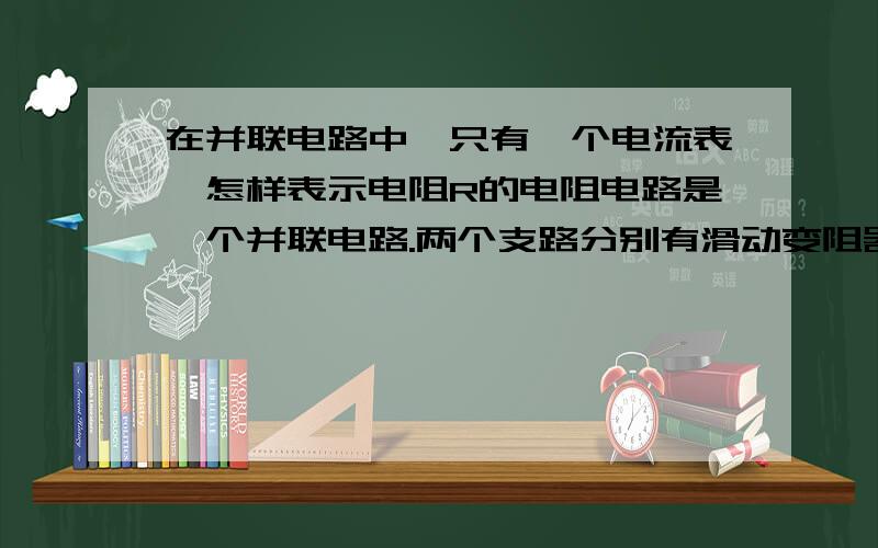 在并联电路中,只有一个电流表,怎样表示电阻R的电阻电路是一个并联电路.两个支路分别有滑动变阻器（已知最大阻值为Ro）.另一个支路有电流表.电阻R表示出电阻R的电阻怎样写呢而且写出各