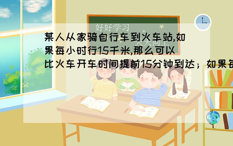 某人从家骑自行车到火车站,如果每小时行15千米,那么可以比火车开车时间提前15分钟到达；如果每小时行9千米,则要比开车时间晚15分钟到达.现在打算比开车时间提早10分钟到达,那么每小时