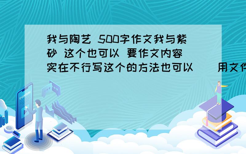 我与陶艺 500字作文我与紫砂 这个也可以 要作文内容（实在不行写这个的方法也可以）（用文件上传给我）