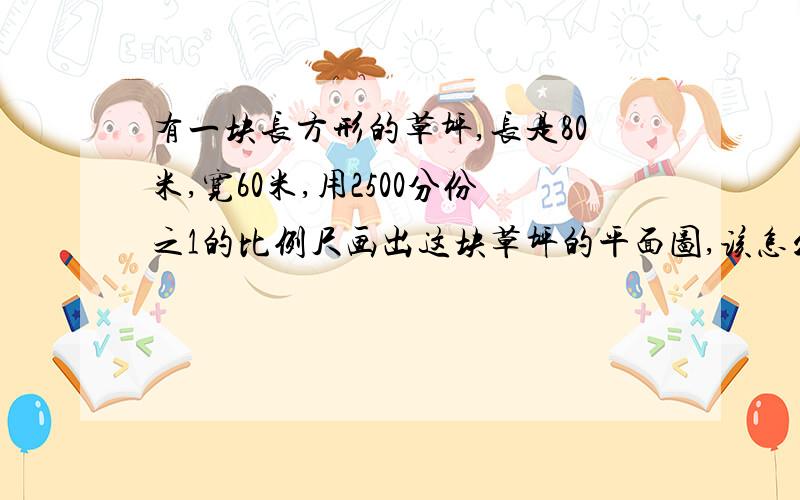 有一块长方形的草坪,长是80米,宽60米,用2500分份之1的比例尺画出这块草坪的平面图,该怎么画?