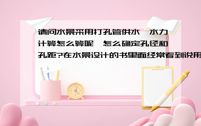 请问水景采用打孔管供水,水力计算怎么算呢,怎么确定孔径和孔距?在水景设计的书里面经常看到说用打孔管供水的,但是就是在网上找不到相应的产品和数据,不知道怎么选择,这个是要现场加