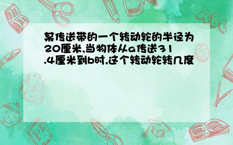 某传送带的一个转动轮的半径为20厘米,当物体从a传送31.4厘米到b时,这个转动轮转几度