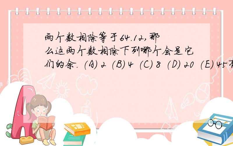 两个数相除等于64.12,那么这两个数相除下列哪个会是它们的余. (A) 2 (B) 4 (C) 8 (D) 20 (E) 45有什么方法的?