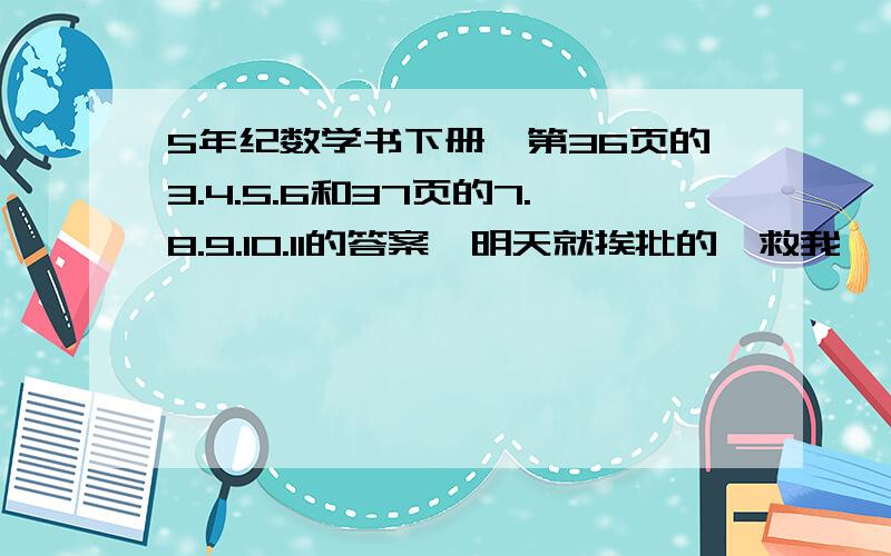 5年纪数学书下册,第36页的3.4.5.6和37页的7.8.9.10.11的答案,明天就挨批的,救我