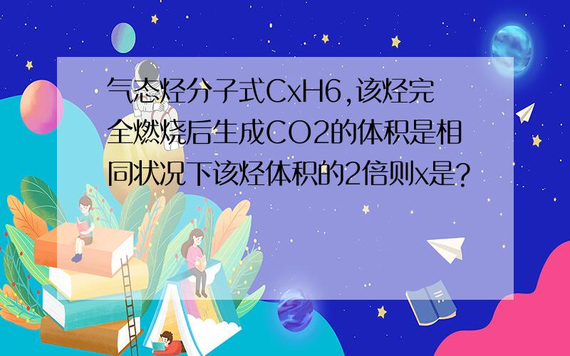 气态烃分子式CxH6,该烃完全燃烧后生成CO2的体积是相同状况下该烃体积的2倍则x是?