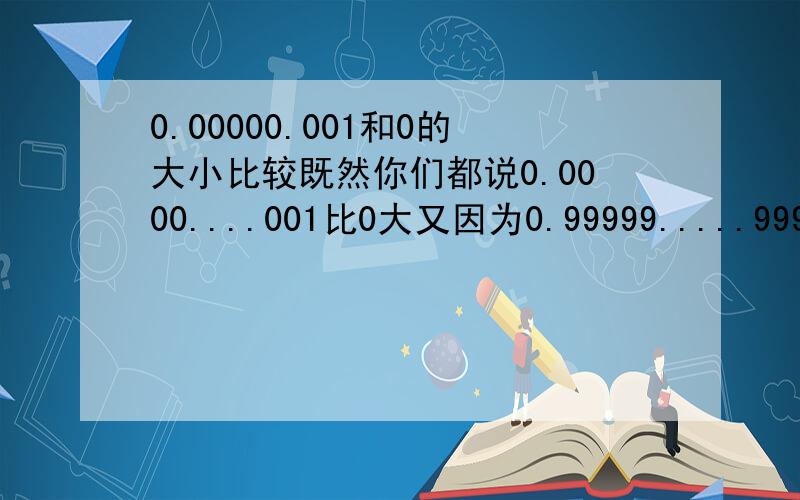 0.00000.001和0的大小比较既然你们都说0.0000....001比0大又因为0.99999.....999+0.00000.....001=1那么0.999999....应该是小于1但是为什么很多论证都证明0.999999.....是等于1的？