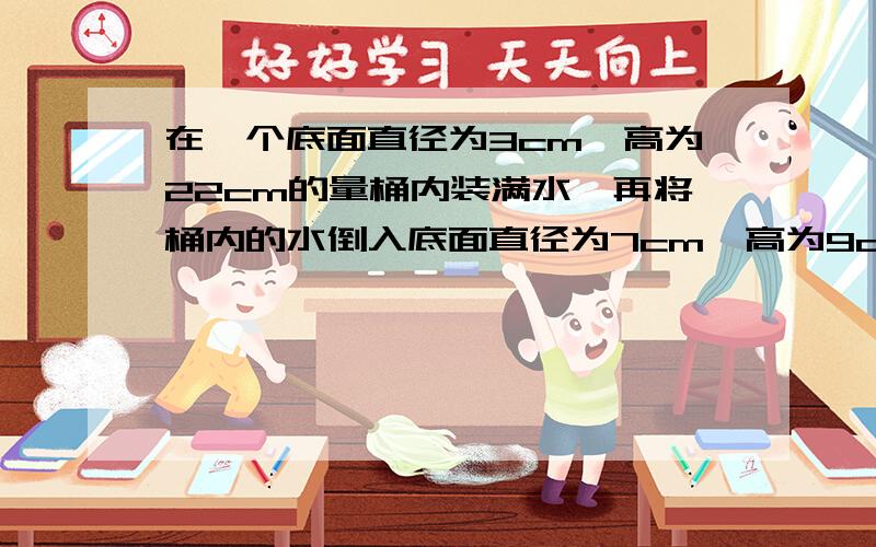 在一个底面直径为3cm,高为22cm的量桶内装满水,再将桶内的水倒入底面直径为7cm,高为9cm的烧杯内能否完全装下,若装不下,桶内水还剩多高,若能装下,求杯内水面的高度解方程