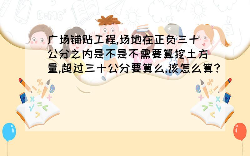 广场铺贴工程,场地在正负三十公分之内是不是不需要算挖土方量,超过三十公分要算么,该怎么算?