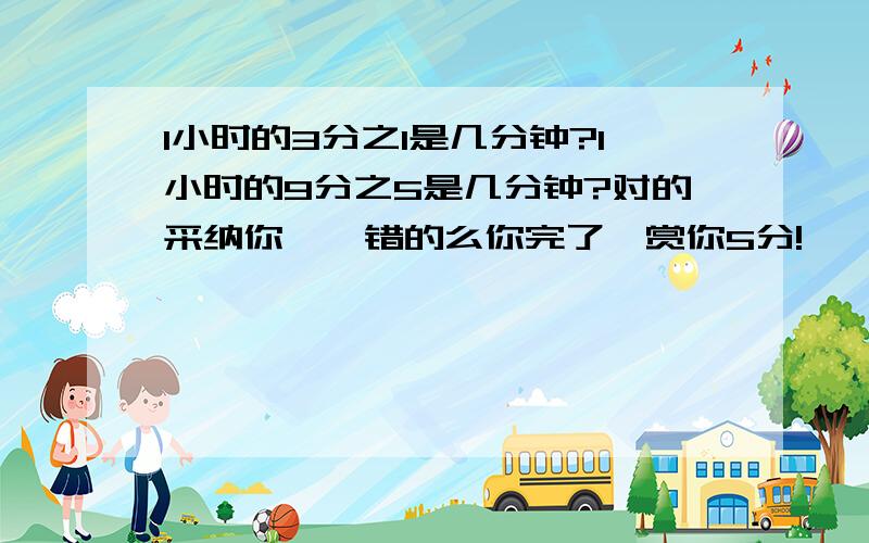 1小时的3分之1是几分钟?1小时的9分之5是几分钟?对的采纳你噢,错的么你完了,赏你5分!