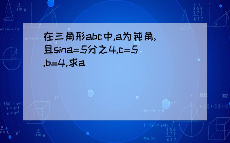 在三角形abc中,a为钝角,且sina=5分之4,c=5,b=4,求a