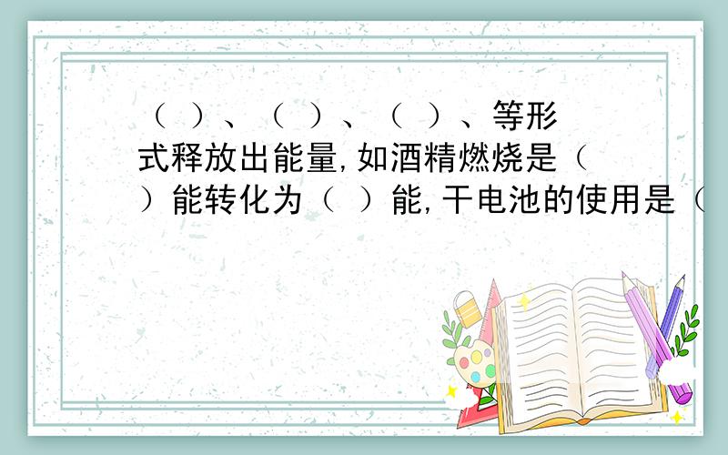 （ ）、（ ）、（ ）、等形式释放出能量,如酒精燃烧是（）能转化为（ ）能,干电池的使用是（ ）能转化为