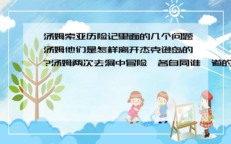 汤姆索亚历险记里面的几个问题汤姆他们是怎样离开杰克逊岛的?汤姆两次去洞中冒险,各自同谁一道的?第一次为何去?第二次去的目的地?作品中的大恶人是谁?最终什么下场?他为何要害格拉斯