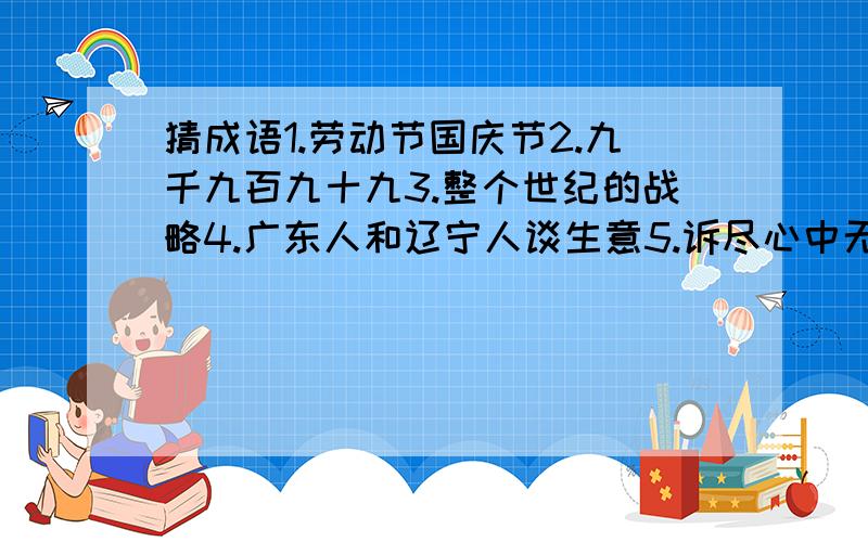 猜成语1.劳动节国庆节2.九千九百九十九3.整个世纪的战略4.广东人和辽宁人谈生意5.诉尽心中无限事6.儿童相见不相识7.此地无银三百两8.黄河长江皆入海说出下列广告语分别用在何地1.你知道