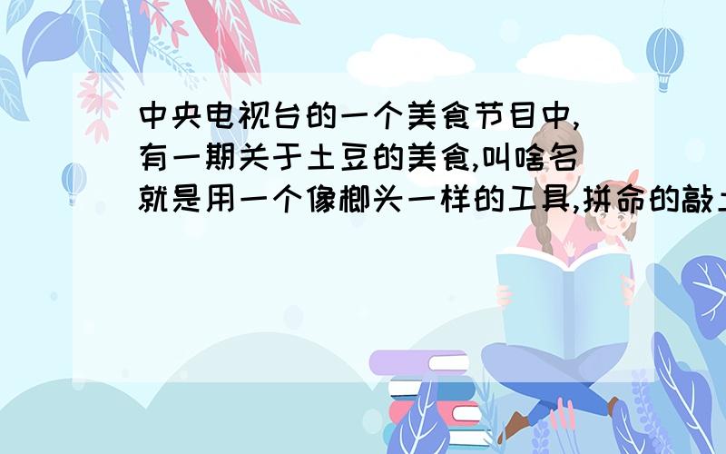 中央电视台的一个美食节目中,有一期关于土豆的美食,叫啥名就是用一个像榔头一样的工具,拼命的敲土豆,敲很长时间,然后加料就好的那个好像是一个又是旅游又是美食的节目这个节目时到