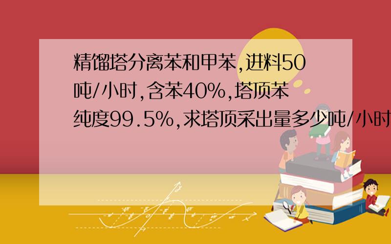 精馏塔分离苯和甲苯,进料50吨/小时,含苯40%,塔顶苯纯度99.5%,求塔顶采出量多少吨/小时