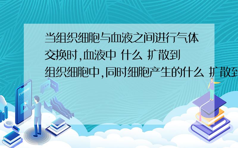 当组织细胞与血液之间进行气体交换时,血液中 什么 扩散到组织细胞中,同时细胞产生的什么 扩散到血液里使什么血变什么血