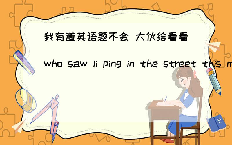 我有道英语题不会 大伙给看看(            )who saw li ping in the street this morningA That was I  B This  was  me  C  It  is  me D  It was  I正确答案是D  我不明白为什么选它  受累了