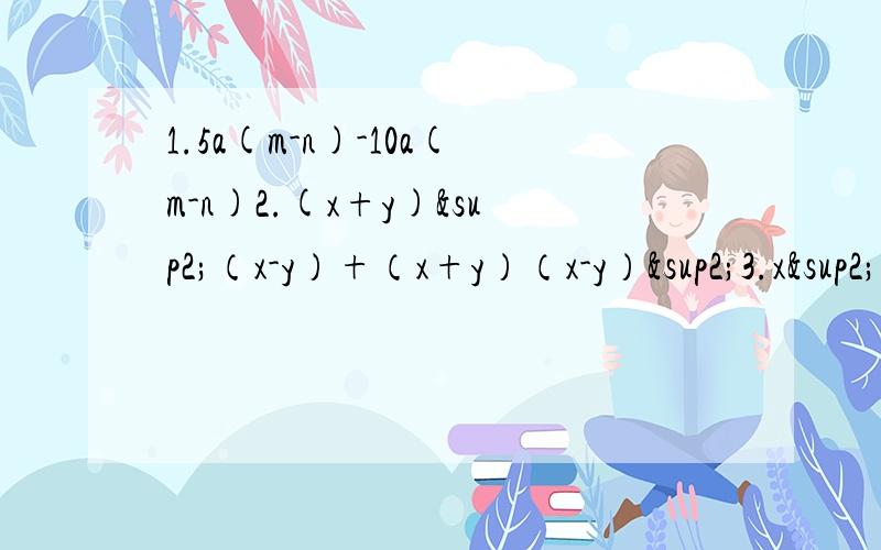 1.5a(m-n)-10a(m-n)2.(x+y)²（x-y）+（x+y）（x-y）²3.x²y²-0.044.-m²+1/165.9a²-12a+46.4x²+20xy+25y²7.x²+7x+128.x²-4xy-96y²