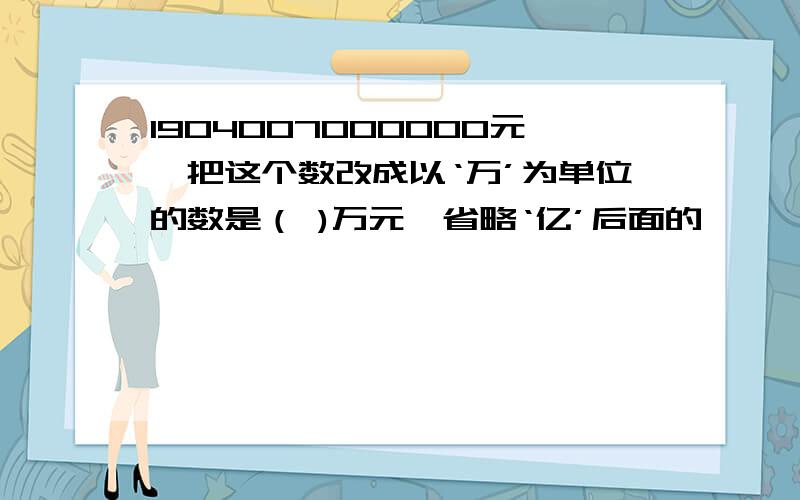 1904007000000元,把这个数改成以‘万’为单位的数是（ )万元,省略‘亿’后面的