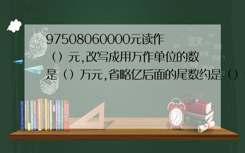 97508060000元读作（）元,改写成用万作单位的数是（）万元,省略亿后面的尾数约是（）亿元