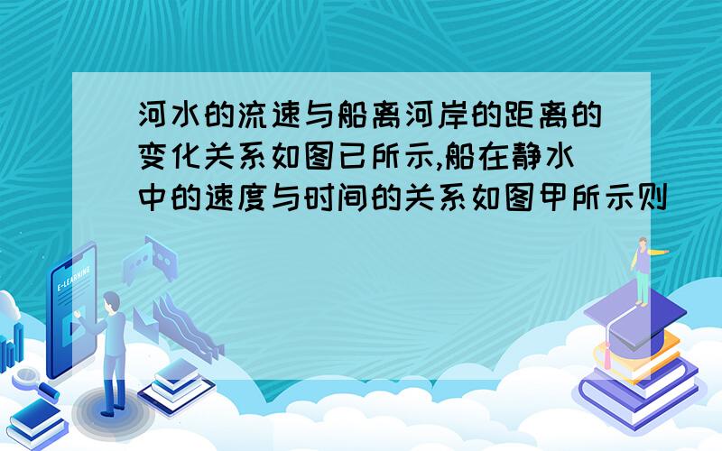 河水的流速与船离河岸的距离的变化关系如图已所示,船在静水中的速度与时间的关系如图甲所示则