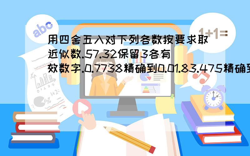 用四舍五入对下列各数按要求取近似数.57.32保留3各有效数字.0.7738精确到0.01.83.475精确到0.1是