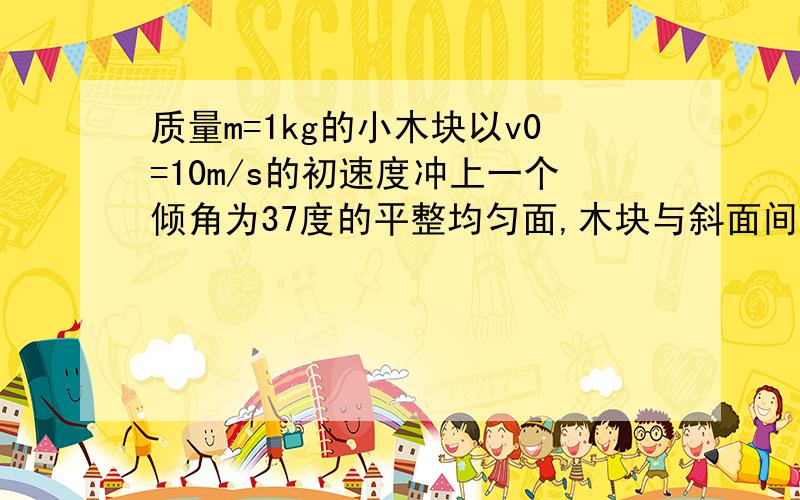 质量m=1kg的小木块以v0=10m/s的初速度冲上一个倾角为37度的平整均匀面,木块与斜面间的动摩擦因素为0.5,从刚上坡开始记时,求1.木块上滑时间.2从最高点返回出发点所需的时间