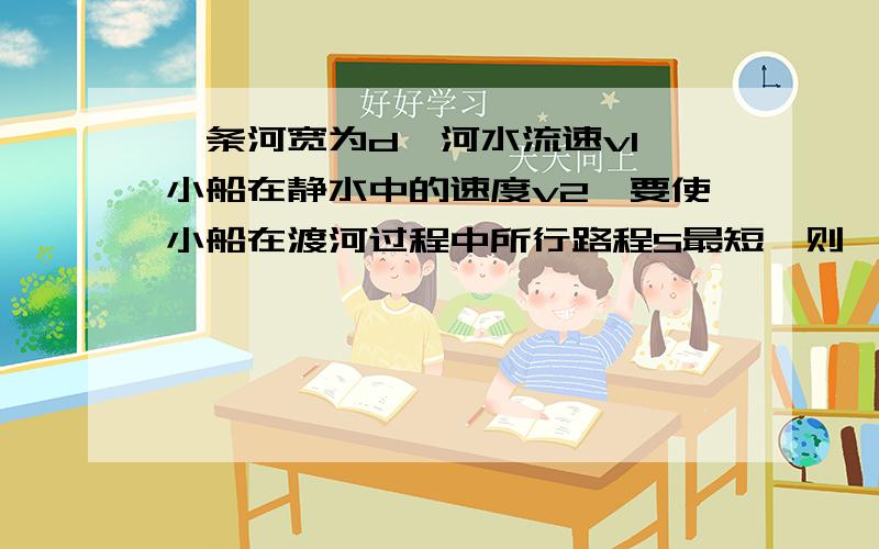 一条河宽为d,河水流速v1,小船在静水中的速度v2,要使小船在渡河过程中所行路程S最短,则{请从v1＞v2和v1＜v2两个方面考虑.