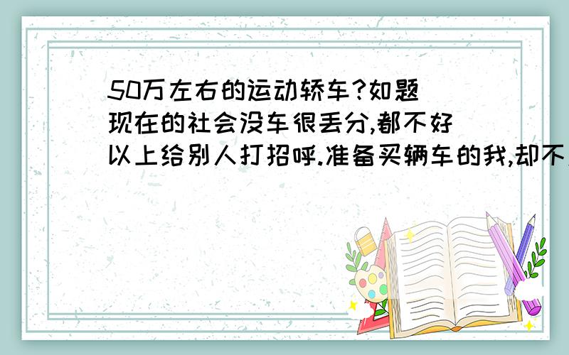 50万左右的运动轿车?如题 现在的社会没车很丢分,都不好以上给别人打招呼.准备买辆车的我,却不对车不太熟悉.现在就请大家给我推荐一辆车.大概要求是：1、运动型轿车 2、省油 3、车型要