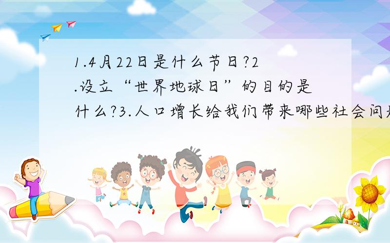 1.4月22日是什么节日?2.设立“世界地球日”的目的是什么?3.人口增长给我们带来哪些社会问题?4.煤、铁、石油属不可再生资源,目前他们的状况如何?（还能开采大约多少年?）5.什么原因让地球