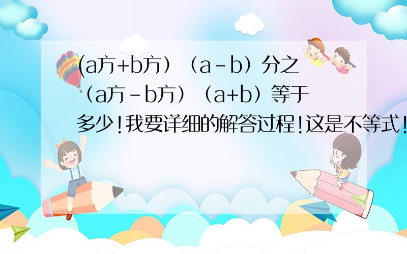 (a方+b方）（a-b）分之（a方-b方）（a+b）等于多少!我要详细的解答过程!这是不等式！问题怎么变成看就a2+b2分之（a+b)方