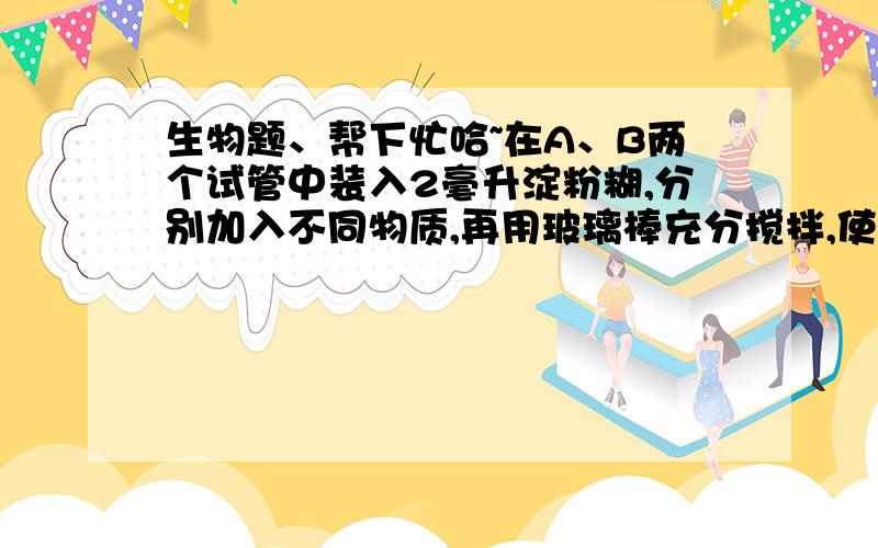 生物题、帮下忙哈~在A、B两个试管中装入2毫升淀粉糊,分别加入不同物质,再用玻璃棒充分搅拌,使其充分混合（A：37℃ 2ml唾液碘液；B：37℃ 2ml清水碘液）此实验的变量是——