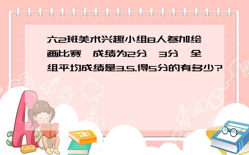 六2班美术兴趣小组8人参加绘画比赛,成绩为2分,3分,全组平均成绩是3.5.得5分的有多少?