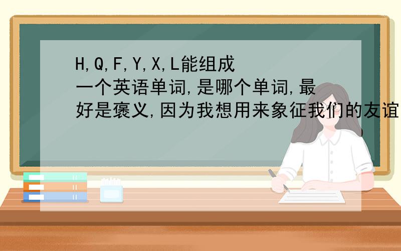 H,Q,F,Y,X,L能组成一个英语单词,是哪个单词,最好是褒义,因为我想用来象征我们的友谊象征友谊的,不能组成单词的话,最好找几个褒义词,最好是能突出友谊的